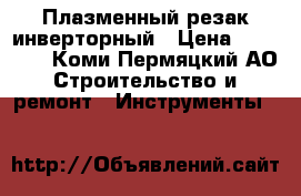 Плазменный резак инверторный › Цена ­ 15 000 - Коми-Пермяцкий АО Строительство и ремонт » Инструменты   